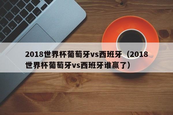 2018世界杯葡萄牙vs西班牙（2018世界杯葡萄牙vs西班牙谁赢了）