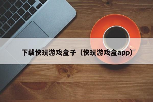 下载快玩游戏盒子（快玩游戏盒app）