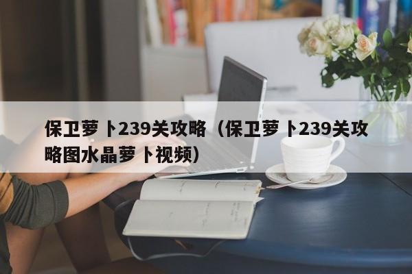 保卫萝卜239关攻略（保卫萝卜239关攻略图水晶萝卜视频）