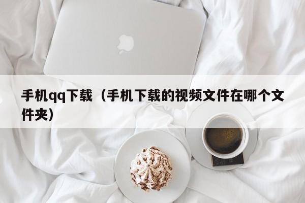 手机qq下载（手机下载的视频文件在哪个文件夹）