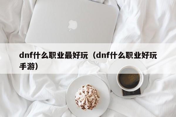 dnf什么职业最好玩（dnf什么职业好玩手游）