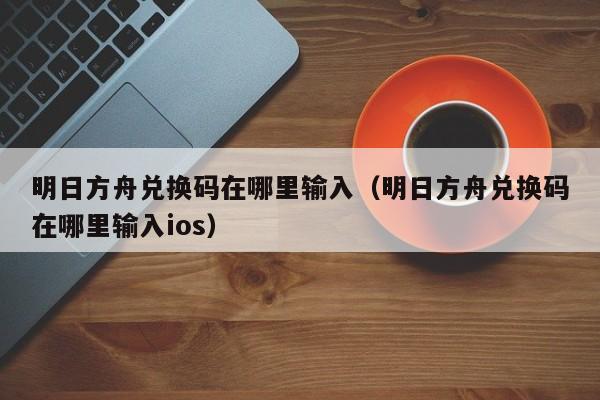 明日方舟兑换码在哪里输入（明日方舟兑换码在哪里输入ios）