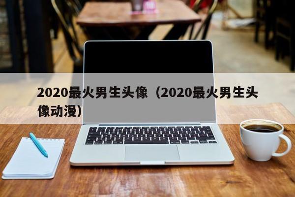 2020最火男生头像（2020最火男生头像动漫）