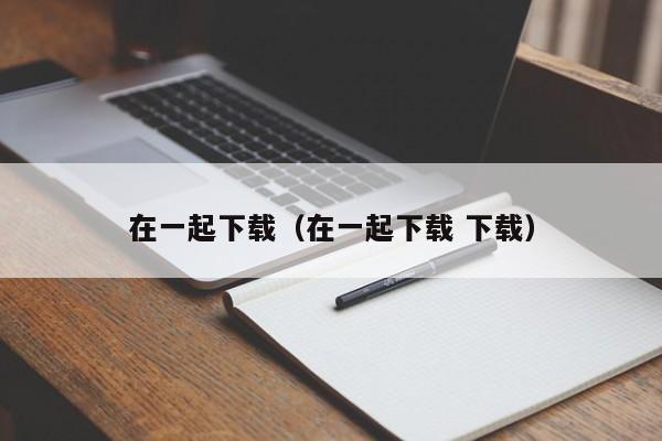 在一起下载（在一起下载 下载）